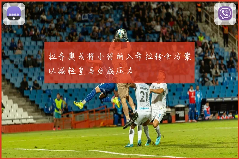 拉齐奥或将小将纳入希拉转会方案以减轻皇马分成压力