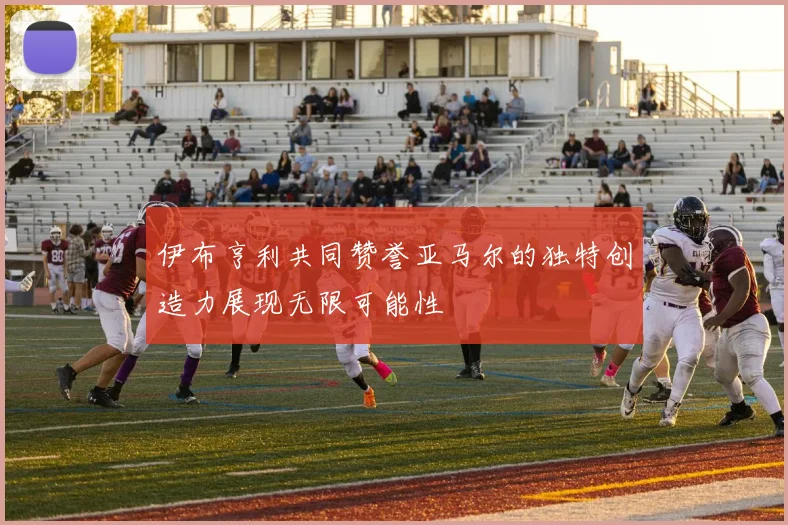 伊布亨利共同赞誉亚马尔的独特创造力展现无限可能性