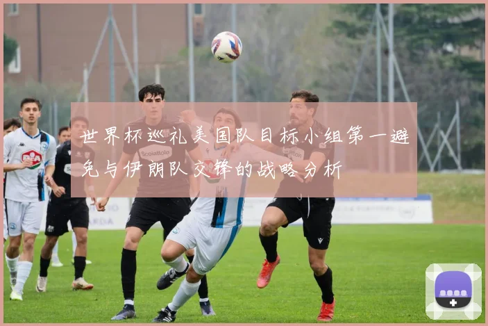世界杯巡礼美国队目标小组第一避免与伊朗队交锋的战略分析