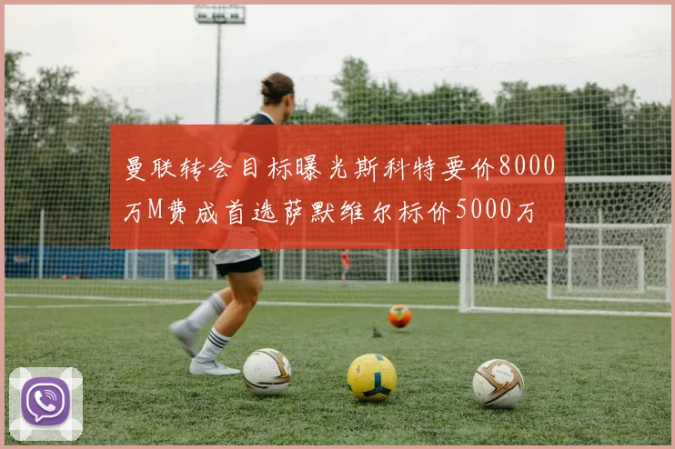 曼联转会目标曝光斯科特要价8000万M费成首选萨默维尔标价5000万