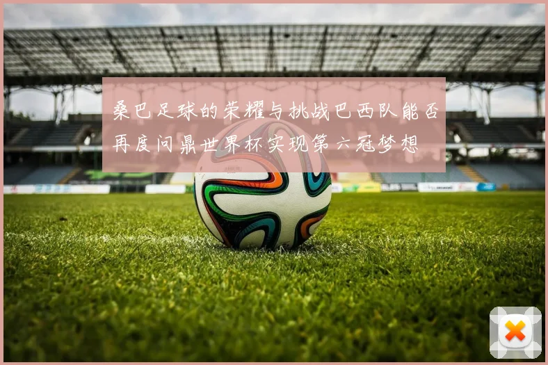 桑巴足球的荣耀与挑战巴西队能否再度问鼎世界杯实现第六冠梦想