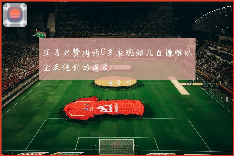 亚马尔赞梅西C罗表现超凡自谦难以企及他们的高度