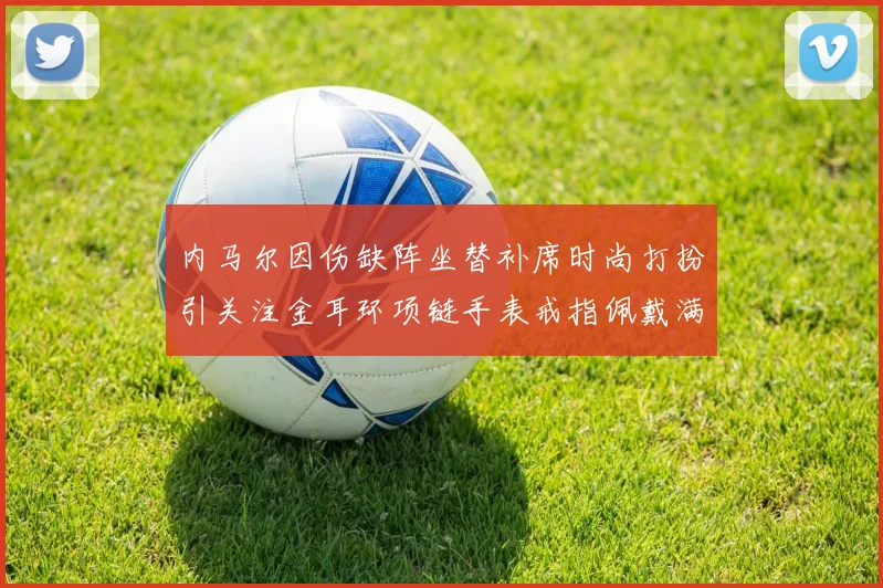 内马尔因伤缺阵坐替补席时尚打扮引关注金耳环项链手表戒指佩戴满身