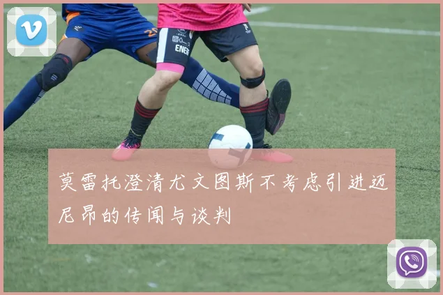 莫雷托澄清尤文图斯不考虑引进迈尼昂的传闻与谈判