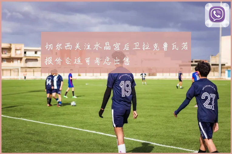 切尔西关注水晶宫后卫拉克鲁瓦若报价合适可考虑出售