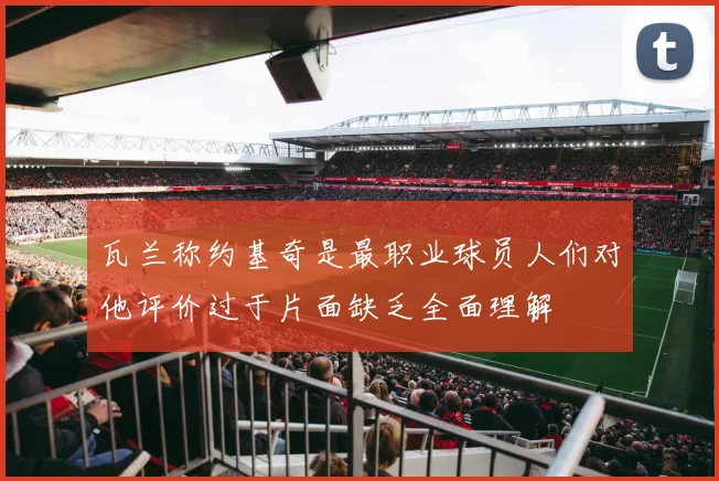 瓦兰称约基奇是最职业球员人们对他评价过于片面缺乏全面理解