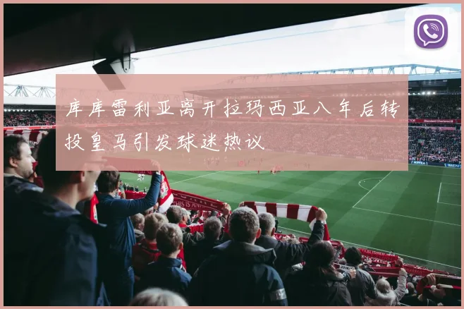 库库雷利亚离开拉玛西亚八年后转投皇马引发球迷热议