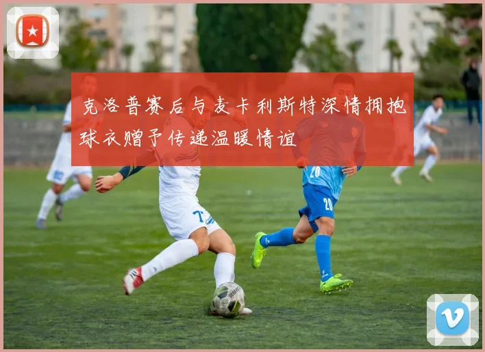 克洛普赛后与麦卡利斯特深情拥抱球衣赠予传递温暖情谊