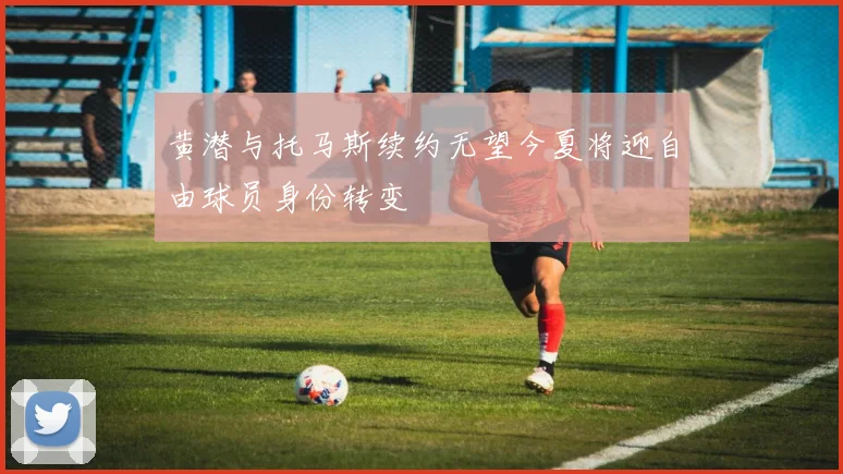 黄潜与托马斯续约无望今夏将迎自由球员身份转变