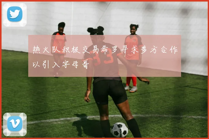 热火队积极交易希罗寻求多方合作以引入字母哥