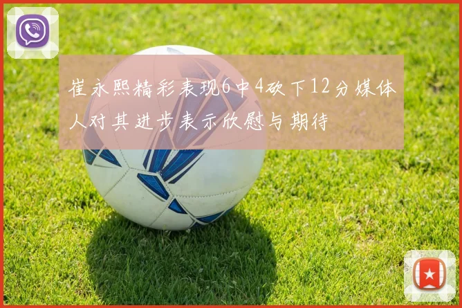 崔永熙精彩表现6中4砍下12分媒体人对其进步表示欣慰与期待